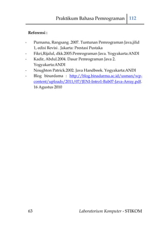 Praktikum Bahasa Pemrograman 112

    Referensi :

-        Purnama, Rangsang .2007. Tuntunan Pemrograman Java,jilid
         1, edisi Revisi . Jakarta: Prestasi Pustaka
-        Fikri,Rijalul, dkk.2005.Pemrograman Java. Yogyakarta:ANDI
-        Kadir, Abdul.2004. Dasar Pemrograman Java 2.
         Yogyakarta:ANDI
-        Noughton Patrick.2002. Java Handbook. Yogyakarta:ANDI
-        Blog binardama : http://blog.binadarma.ac.id/usman/wp-
         content/uploads/2011/07/JENI-Intro1-Bab07-Java-Array.pdf.
         16 Agustus 2010




    63                          Laboratorium Komputer - STIKOM
 