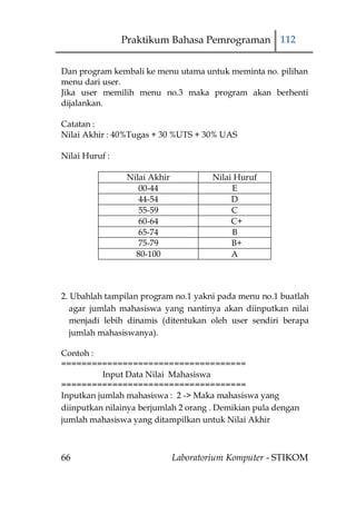 Praktikum Bahasa Pemrograman 112


Dan program kembali ke menu utama untuk meminta no. pilihan
menu dari user.
Jika user memilih menu no.3 maka program akan berhenti
dijalankan.

Catatan :
Nilai Akhir : 40%Tugas + 30 %UTS + 30% UAS

Nilai Huruf :

                 Nilai Akhir           Nilai Huruf
                    00-44                   E
                    44-54                   D
                    55-59                   C
                    60-64                   C+
                    65-74                   B
                    75-79                   B+
                   80-100                   A



2. Ubahlah tampilan program no.1 yakni pada menu no.1 buatlah
   agar jumlah mahasiswa yang nantinya akan diinputkan nilai
   menjadi lebih dinamis (ditentukan oleh user sendiri berapa
   jumlah mahasiswanya).

Contoh :
====================================
          Input Data Nilai Mahasiswa
====================================
Inputkan jumlah mahasiswa : 2 -> Maka mahasiswa yang
diinputkan nilainya berjumlah 2 orang . Demikian pula dengan
jumlah mahasiswa yang ditampilkan untuk Nilai Akhir



66                             Laboratorium Komputer - STIKOM
 