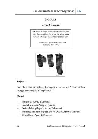 Praktikum Bahasa Pemrograman 112

                               MODUL 6

                           Array 2 Dimensi

              “Stupidity, outrage, vanity, cruelty, iniquity, bad
              faith, falsehood / we fail to see the whole array
               when it is facing in the same direction as we.”


                      Jean Rostand (French Historian and
                           Biologist, 1894-1977)




Tujuan :

Praktikan bisa memahami konsep tipe data array 2 dimensi dan
menggunakannya dalam program

Materi:

-    Pengantar Array 2 Dimensi
-    Pendeklarasian Array 2 Dimensi
-    Perintah Length pada Array 2 dimensi
-    Penambahan atau Input Data ke Dalam Array 2 Dimensi
-    Cetak Data Array 2 Dimensi



67                                Laboratorium Komputer - STIKOM
 