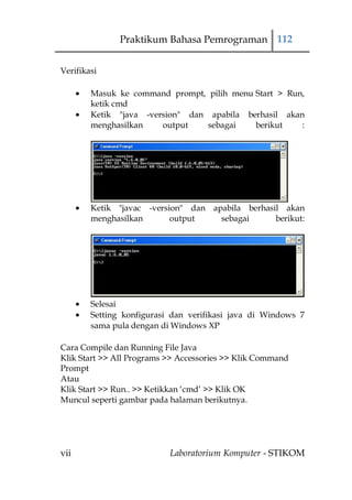 Praktikum Bahasa Pemrograman 112


Verifikasi

        Masuk ke command prompt, pilih menu Start > Run,
        ketik cmd
        Ketik "java -version" dan apabila berhasil akan
        menghasilkan    output    sebagai   berikut    :




        Ketik "javac -version" dan apabila berhasil akan
        menghasilkan       output    sebagai      berikut:




        Selesai
        Setting konfigurasi dan verifikasi java di Windows 7
        sama pula dengan di Windows XP

Cara Compile dan Running File Java
Klik Start >> All Programs >> Accessories >> Klik Command
Prompt
Atau
Klik Start >> Run.. >> Ketikkan „cmd‟ >> Klik OK
Muncul seperti gambar pada halaman berikutnya.




vii                        Laboratorium Komputer - STIKOM
 