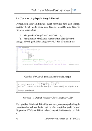 Praktikum Bahasa Pemrograman 112

6.3 Perintah Length pada Array 2 dimensi

Dengan sifat array 2 dimensi yang memiliki baris dan kolom,
perintah length pada array dua dimensi memiliki dua dimensi
memiliki dua makna :

   1. Menyatakan banyaknya baris dari array
   2. Menyatakan banyaknya kolom untuk baris tertentu.
Sebagai contoh perhatikanlah gambar 6.6 dan 6.7 berikut ini :




        Gambar 6.6 Contoh Pemakaian Perintah .length




       Gambar 6.7 Output Program Class LengthArray2D

Dari gambar 6.6 dapat dilihat bahwa pernyataan angkaku.length
bermakna banyaknya baris dari variabel angkaku, pada output
di gambar 6.7 dapat dilihat bahwa banyak baris tersebut adalah
5.

71                           Laboratorium Komputer - STIKOM
 