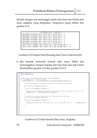 Praktikum Bahasa Pemrograman 112


dicetak dengan cara memanggil indeks dari baris dan kolom dari
array angkaku yang diinginkan. Outputnya dapat dilihat dari
gambar 6.12




 Gambar 6.12 Output Hasil Running dari Class CetakArray2D

b. Jika hendak mencetak seluruh data array. Maka kita
   memanggilnya dengan looping dari tiap baris dan tiap kolom
   (Perhatikkan gambar 6.13 dan gambar 6.14 !!)




       Gambar 6.13 Cetak Seluruh Data Array Angkaku

75                         Laboratorium Komputer - STIKOM
 