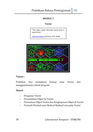 Praktikum Bahasa Pemrograman 112

                               MODUL 7

                                  Vector

                 “The radius vector describes equal areas in
                 equal times.”

                 Johannes Kepler (Scientist, 1571-1630)




Tujuan :

Praktikan bisa memahami konsep                        class    Vector   dan
menggunakannya dalam program

Materi:

     -    Pengantar Vector
     -    Penambahan Object ke Vector
     -    Pencetakan Object Vector dan Penghapusan Object di Vector
     -    Perintah-Perintah atau Method-Method Lain pada Vector




78                                Laboratorium Komputer - STIKOM
 