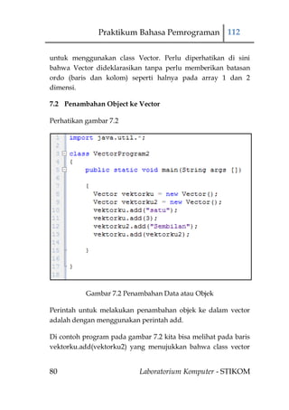 Praktikum Bahasa Pemrograman 112


untuk menggunakan class Vector. Perlu diperhatikan di sini
bahwa Vector dideklarasikan tanpa perlu memberikan batasan
ordo (baris dan kolom) seperti halnya pada array 1 dan 2
dimensi.

7.2 Penambahan Object ke Vector

Perhatikan gambar 7.2




           Gambar 7.2 Penambahan Data atau Objek

Perintah untuk melakukan penambahan objek ke dalam vector
adalah dengan menggunakan perintah add.

Di contoh program pada gambar 7.2 kita bisa melihat pada baris
vektorku.add(vektorku2) yang menujukkan bahwa class vector


80                         Laboratorium Komputer - STIKOM
 