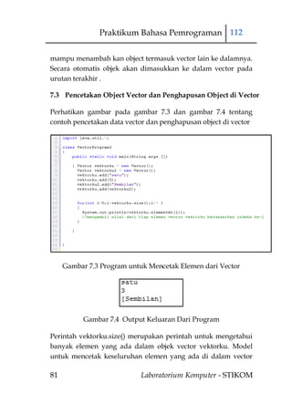 Praktikum Bahasa Pemrograman 112


mampu menambah kan object termasuk vector lain ke dalamnya.
Secara otomatis objek akan dimasukkan ke dalam vector pada
urutan terakhir .

7.3 Pencetakan Object Vector dan Penghapusan Object di Vector

Perhatikan gambar pada gambar 7.3 dan gambar 7.4 tentang
contoh pencetakan data vector dan penghapusan object di vector




     Gambar 7.3 Program untuk Mencetak Elemen dari Vector




           Gambar 7.4 Output Keluaran Dari Program

Perintah vektorku.size() merupakan perintah untuk mengetahui
banyak elemen yang ada dalam objek vector vektorku. Model
untuk mencetak keseluruhan elemen yang ada di dalam vector

81                         Laboratorium Komputer - STIKOM
 
