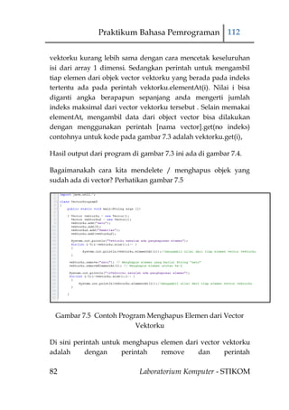 Praktikum Bahasa Pemrograman 112


vektorku kurang lebih sama dengan cara mencetak keseluruhan
isi dari array 1 dimensi. Sedangkan perintah untuk mengambil
tiap elemen dari objek vector vektorku yang berada pada indeks
tertentu ada pada perintah vektorku.elementAt(i). Nilai i bisa
diganti angka berapapun sepanjang anda mengerti jumlah
indeks maksimal dari vector vektorku tersebut . Selain memakai
elementAt, mengambil data dari object vector bisa dilakukan
dengan menggunakan perintah [nama vector].get(no indeks)
contohnya untuk kode pada gambar 7.3 adalah vektorku.get(i),

Hasil output dari program di gambar 7.3 ini ada di gambar 7.4.

Bagaimanakah cara kita mendelete / menghapus objek yang
sudah ada di vector? Perhatikan gambar 7.5




 Gambar 7.5 Contoh Program Menghapus Elemen dari Vector
                        Vektorku

Di sini perintah untuk menghapus elemen dari vector vektorku
adalah      dengan    perintah   remove     dan     perintah

82                           Laboratorium Komputer - STIKOM
 