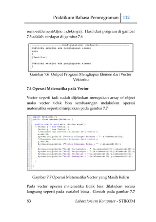 Praktikum Bahasa Pemrograman 112


removeElementAt(no indeksnya). Hasil dari program di gambar
7.5 adalah terdapat di gambar 7.6




 Gambar 7.6 Output Program Menghapus Elemen dari Vector
                        Vektorku

7.4 Operasi Matematika pada Vector

Vector seperti tadi sudah dijelaskan merupakan array of object
maka vector tidak bisa sembarangan melakukan operasi
matematika seperti ditunjukkan pada gambar 7.7




     Gambar 7.7 Operasi Matematika Vector yang Masih Keliru

Pada vector operasi matematika tidak bisa dilakukan secara
langsung seperti pada variabel biasa . Contoh pada gambar 7.7

83                          Laboratorium Komputer - STIKOM
 