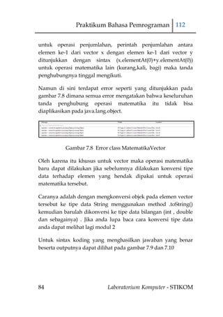 Praktikum Bahasa Pemrograman 112


untuk operasi penjumlahan, perintah penjumlahan antara
elemen ke-1 dari vector x dengan elemen ke-1 dari vector y
ditunjukkan dengan sintax (x.elementAt(0)+y.elementAt(0))
untuk operasi matematika lain (kurang,kali, bagi) maka tanda
penghubungnya tinggal mengikuti.

Namun di sini terdapat error seperti yang ditunjukkan pada
gambar 7.8 dimana semua error mengatakan bahwa keseluruhan
tanda penghubung operasi matematika itu tidak bisa
diaplikasikan pada java.lang.object.




           Gambar 7.8 Error class MatematikaVector

Oleh karena itu khusus untuk vector maka operasi matematika
baru dapat dilakukan jika sebelumnya dilakukan konversi tipe
data terhadap elemen yang hendak dipakai untuk operasi
matematika tersebut.

Caranya adalah dengan mengkonversi objek pada elemen vector
tersebut ke tipe data String menggunakan method .toString()
kemudian barulah dikonversi ke tipe data bilangan (int , double
dan sebagainya) . Jika anda lupa baca cara konversi tipe data
anda dapat melihat lagi modul 2

Untuk sintax koding yang menghasilkan jawaban yang benar
beserta outputnya dapat dilihat pada gambar 7.9 dan 7.10




84                          Laboratorium Komputer - STIKOM
 
