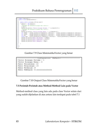 Praktikum Bahasa Pemrograman 112




        Gambar 7.9 Class MatematikaVector yang benar




     Gambar 7.10 Output Class MatematikaVector yang benar

7.5 Perintah-Perintah atau Method-Method Lain pada Vector

Method-method class yang lain ada pada class Vector selain dari
yang sudah dijelaskan di atas antara lain terdapat pada tabel 7.1




85                           Laboratorium Komputer - STIKOM
 