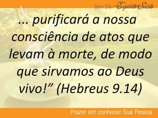 ... purificará a nossa
consciência de atos que
levam à morte, de modo
que sirvamos ao Deus
vivo!” (Hebreus 9.14)
 
