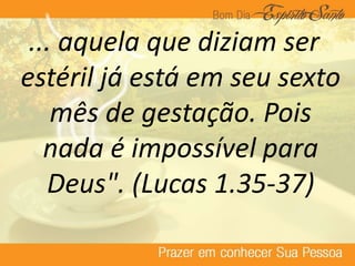 ... aquela que diziam ser
estéril já está em seu sexto
mês de gestação. Pois
nada é impossível para
Deus". (Lucas 1.35-37)
 