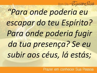 “Para onde poderia eu
escapar do teu Espírito?
Para onde poderia fugir
da tua presença? Se eu
subir aos céus, lá estás;
 