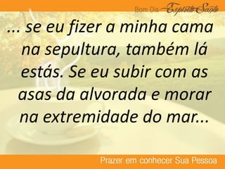 ... se eu fizer a minha cama
na sepultura, também lá
estás. Se eu subir com as
asas da alvorada e morar
na extremidade do mar...
 