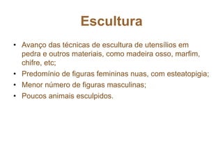 Escultura
• Avanço das técnicas de escultura de utensílios em
pedra e outros materiais, como madeira osso, marfim,
chifre, etc;
• Predomínio de figuras femininas nuas, com esteatopigia;
• Menor número de figuras masculinas;
• Poucos animais esculpidos.
 