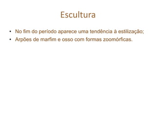 Escultura
• No fim do período aparece uma tendência à estilização;
• Arpões de marfim e osso com formas zoomórficas.
 
