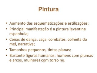 Pintura
• Aumento das esquematizações e estilizações;
• Principal manifestação é a pintura levantina
espanhola;
• Cenas de dança, caça, combates, colheita do
mel, narrativa;
• Tamanhos pequenos, tintas planas;
• Bastante figuras humanas: homens com plumas
e arcos, mulheres com torso nu.
 