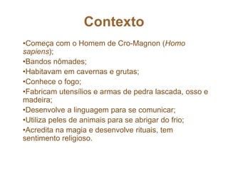 Contexto
•Começa com o Homem de Cro-Magnon (Homo
sapiens);
•Bandos nômades;
•Habitavam em cavernas e grutas;
•Conhece o fogo;
•Fabricam utensílios e armas de pedra lascada, osso e
madeira;
•Desenvolve a linguagem para se comunicar;
•Utiliza peles de animais para se abrigar do frio;
•Acredita na magia e desenvolve rituais, tem
sentimento religioso.
 