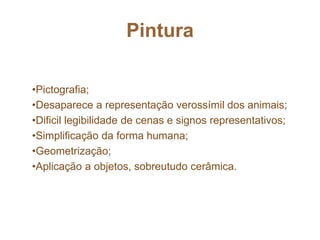 Pintura
•Pictografia;
•Desaparece a representação verossímil dos animais;
•Dificil legibilidade de cenas e signos representativos;
•Simplificação da forma humana;
•Geometrização;
•Aplicação a objetos, sobreutudo cerâmica.
 