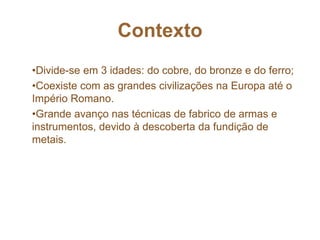 Contexto
•Divide-se em 3 idades: do cobre, do bronze e do ferro;
•Coexiste com as grandes civilizações na Europa até o
Império Romano.
•Grande avanço nas técnicas de fabrico de armas e
instrumentos, devido à descoberta da fundição de
metais.
 