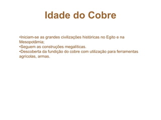 Idade do Cobre
•Iniciam-se as grandes civilizações históricas no Egito e na
Mesopotâmia;
•Seguem as construções megalíticas.
•Descoberta da fundição do cobre com utilização para ferramentas
agrícolas, armas.
 