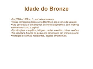 Idade do Bronze
•De 2000 a 1000 a. C., aproximadamente;
•Rotas comerciais desde o mediterrâneo até o norte da Europa;
•Arte decorativa e ornamental, de índole geométrica, com motivos
recorrentes como a espiral;
•Construções: megalitos, talayots, taulas, navetas, cairns, coañas;
•Na escultura, figuras de pequenas dimensões em bronze e ouro;
•Fundição de armas, recipientes, objetos ornamentais.
 