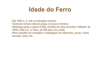 Idade do Ferro
•De 1000 a. C. até a civilização romana;
•Coexiste comas culturas grega, etrusca e romana;
•Destaque para a cultura Celta, dividida em dois períodos: Hallstatt, de
1000 a 500 a.C. e Tène, de 500 até a era cristã;
•Rico trabalho em fundição e modelagem de caldeirões, jarros, cintos
escudos, jóias, etc.
 