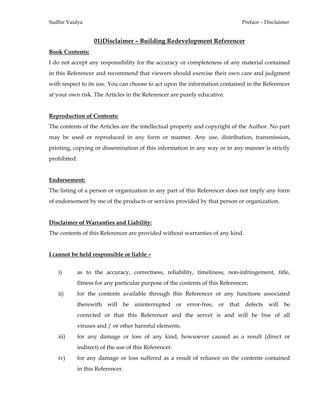 Sudhir Vaidya Preface – Disclaimer
01)Disclaimer – Building Redevelopment Referencer
Book Contents:
I do not accept any responsibility for the accuracy or completeness of any material contained
in this Referencer and recommend that viewers should exercise their own care and judgment
with respect to its use. You can choose to act upon the information contained in the Referencer
at your own risk. The Articles in the Referencer are purely educative.
Reproduction of Contents:
The contents of the Articles are the intellectual property and copyright of the Author. No part
may be used or reproduced in any form or manner. Any use, distribution, transmission,
printing, copying or dissemination of this information in any way or in any manner is strictly
prohibited.
Endorsement:
The listing of a person or organization in any part of this Referencer does not imply any form
of endorsement by me of the products or services provided by that person or organization.
Disclaimer of Warranties and Liability:
The contents of this Referencer are provided without warranties of any kind.
I cannot be held responsible or liable –
i) as to the accuracy, correctness, reliability, timeliness, non-infringement, title,
fitness for any particular purpose of the contents of this Referencer;
ii) for the contents available through this Referencer or any functions associated
therewith will be uninterrupted or error-free, or that defects will be
corrected or that this Referencer and the server is and will be free of all
viruses and / or other harmful elements.
iii) for any damage or loss of any kind, howsoever caused as a result (direct or
indirect) of the use of this Referencer.
iv) for any damage or loss suffered as a result of reliance on the contents contained
in this Referencer.
 