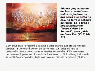 7 Em seus dias florescerá a justiça e uma grande paz até ao fim dos tempos.  8 Dominará de um ao outro mar.  11 Todos os reis se prostrarão diante dele; todas as nações o servirão.  17 O seu nome permanecerá pelos séculos e durará enquanto o Sol brilhar; todos nele se sentirão abençoados; todos os povos o hão-de bendizer! (Sl 72) 10para que, ao nome de Jesus, se dobrem todos os joelhos, os dos seres que estão no céu, na terra e debaixo da terra;  11  e toda a língua proclame: "Jesus Cristo é o Senhor!", para glória de Deus Pai. (Fil 2,10-11) 