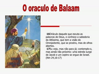 16 Oráculo daquele que escuta as palavras de Deus, e conhece a sabedoria do Altíssimo, que tem a visão do Omnipotente, que se prostra, mas de olhos abertos.  17 Eu vejo, mas não para já; contemplo-o, mas ainda não próximo: uma estrela surge de Jacob e um ceptro se ergue de Israel. (Nm 24,16-17) O oraculo de Balaam 