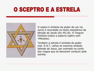 O SCEPTRO E A ESTRELA O ceptro é símbolo do poder de um rei, como é recordado no texto messiânico da bênção de Jacob (Gn 49,10). O Targum Onkelos traduz a palavra ceptro com «Messias).  Também a estrela é símbolo do poder real. O N.T. utiliza os mesmos símbolo falando de Jesus, por exemplo no conto dos magos que se deixaram conduzir pela estrela. 