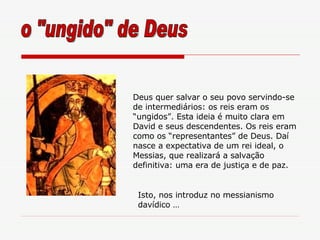 Deus quer salvar o seu povo servindo-se de intermediários: os reis eram os “ungidos”. Esta ideia é muito clara em David e seus descendentes. Os reis eram como os “representantes” de Deus. Daí nasce a expectativa de um rei ideal, o Messias, que realizará a salvação definitiva: uma era de justiça e de paz.  o "ungido" de Deus Isto, nos introduz no messianismo davídico … 