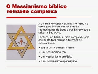 A palavra «Messias» significa «ungido» e serve para indicar um rei israelita representante de Deus e por Ele enviado a salvar o Seu povo.  Contudo, na Bíblia, é mais complexa, pois apresenta três formas diferentes de messianismo: Existe um Pre-messianismo Um Messianismo real Um Messianismo profético Um Messianismo apocalíptico O Messianismo bíblico relidade complexa 