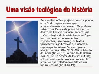 Deus realiza o Seu projecto pouco a pouco, através das «promessas» que progressivamente o revelam. Os profetas sabiam que Deus está presente e actua dentro da história humana, tinham uma visão teológica da história humana. É por isso que, em certos momentos importantes, inserem alguns textos “proféticos” significativos que abrem a esperança do futuro. Por exemplo, a bênção de Isaac (Gn 27,27-29); a bênção de Jacob (Gn 49,10); o oráculo de Balam (Nm 24,17); a bênção de Moisés (Dt 33); até na pre-história colocam um oráculo profético que veladamente fala de um futuro Messias (Gn 3,14-19) Uma visão teológica da história 