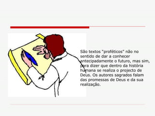 São textos “proféticos” não no sentido de dar a conhecer antecipadamente o futuro, mas sim, para dizer que dentro da história humana se realiza o projecto de Deus. Os autores sagrados falam das promessas de Deus e da sua realização. 