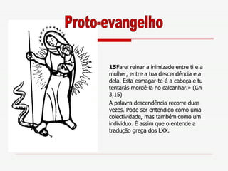 15 Farei reinar a inimizade entre ti e a mulher, entre a tua descendência e a dela. Esta esmagar-te-á a cabeça e tu tentarás mordê-la no calcanhar.» (Gn 3,15) A palavra descendência recorre duas vezes. Pode ser entendido como uma  colectividade, mas também como um individuo. É assim que o entende a tradução grega dos LXX. Proto-evangelho 