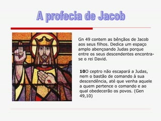 A profecia de Jacob 10 O ceptro não escapará a Judas, nem o bastão de comando à sua descendência, até que venha aquele a quem pertence o comando e ao qual obedecerão os povos. (Gen 49,10) Gn 49 contem as bênçãos de Jacob aos seus filhos. Dedica um espaço amplo abençoando Judas porque entre os seus descendentes encontra-se o rei David. 