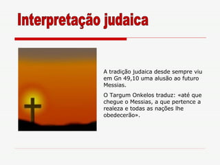 A tradição judaica desde sempre viu em Gn 49,10 uma alusão ao futuro Messias. O Targum Onkelos traduz: «até que chegue o Messias, a que pertence a realeza e todas as nações lhe obedecerão». Interpretação judaica 