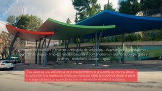 Tras observar una deﬁciencia en el mantenimiento o una avería se informa desde
la aplicación tras registrarse, el técnico municipal valida la incidencia desde el panel
y la asigna al área correspondiente, tras su reparación se avisa al ciudadano.
recogida de muebles y enseres - recogida de vehículos - alcantarillado - vandalismo -
control de plagas - limpieza viaria - basuras y contenedores - alumbrado - parques y
jardines - mobiliario urbano - agua.
 