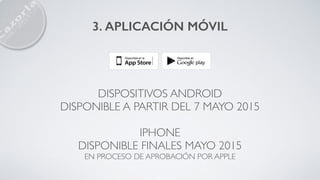3. APLICACIÓN MÓVIL
DISPOSITIVOS ANDROID
DISPONIBLE A PARTIR DEL 7 MAYO 2015
IPHONE
DISPONIBLE FINALES MAYO 2015
EN PROCESO DE APROBACIÓN POR APPLE
 
