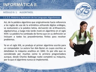 INFORMÁTICA II.
MÓDULO N 1: ALGORITMOS.

1.1.3.3. Historia y Aplicación de los Lenguajes Algorítmicos.
Así, de la palabra algoritmo que originalmente hacía referencia
a las reglas de uso de la aritmética utilizando dígitos arábigos,
se evolucionó a la palabra latina, derivación de al-Khwarizmi,
algobarismus, y luego más tarde mutó en algoritmo en el siglo
XVIII. La palabra ha cambiado de forma que en su definición se
incluyen a todos los procedimientos finitos para resolver
problemas.

Ya en el siglo XIX, se produjo el primer algoritmo escrito para
un computador. La autora fue Ada Byron en cuyos escritos se
detallaban la máquina analítica en 1842. Es por ello que es
considerada por muchos como la primera programadora
aunque, desde Charles Babbage nadie completó su máquina,
por lo que el algoritmo nunca se implementó.
 