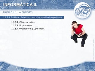 INFORMÁTICA II.
MÓDULO N 1: ALGORITMOS.

1.1.3.4. Entidades Primitivas para el desarrollo de Algoritmos.

        1.1.3.4.1 Tipos de datos.
        1.1.3.4.2 Expresiones.
        1.1.3.4.3 Operadores y Operandos.
 