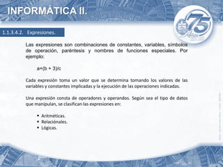 INFORMÁTICA II.

1.1.3.4.2. Expresiones.

          Las expresiones son combinaciones de constantes, variables, símbolos
          de operación, paréntesis y nombres de funciones especiales. Por
          ejemplo:

               a+(b + 3)/c

          Cada expresión toma un valor que se determina tomando los valores de las
          variables y constantes implicadas y la ejecución de las operaciones indicadas.

          Una expresión consta de operadores y operandos. Según sea el tipo de datos
          que manipulan, se clasifican las expresiones en:

                Aritméticas.
                Relaciónales.
                Lógicas.
 