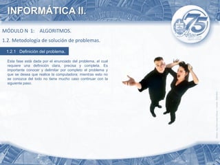 INFORMÁTICA II.
MÓDULO N 1: ALGORITMOS.
1.2. Metodología de solución de problemas.
 1.2.1 Definición del problema.

  Esta fase está dada por el enunciado del problema, el cual
  requiere una definición clara, precisa y completa. Es
  importante conocer y delimitar por completo el problema y
  que se desea que realice la computadora; mientras esto no
  se conozca del todo no tiene mucho caso continuar con la
  siguiente paso.
 