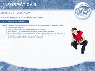 INFORMÁTICA II.
MÓDULO N 1: ALGORITMOS.
1.2. Metodología de solución de problemas.
  1.2.2 Análisis del problema.

Una vez que se ha comprendido lo que se desea de la computadora, es necesario definir:
      a. Los datos de entrada.
      b. Cual es la información que se desea producir (salida)
      c. Los métodos y fórmulas que se necesitan para procesar los datos.
      d. Una recomendación muy practica es el que nos pongamos en el lugar de la
         computadora y analicemos que es lo que necesitamos que nos ordene y en que
         secuencia para producir los resultados esperados.
 