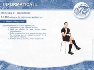 INFORMÁTICA II.
MÓDULO N 1: ALGORITMOS.
1.2. Metodología de solución de problemas.
 1.2.3 Diseño del Algoritmo.

  Las características de un buen algoritmo son:
        a. Debe tener un punto particular de inicio.
        b. Debe ser definido, no debe permitir dobles
            interpretaciones.
        c. Debe ser general, es decir, soportar la mayoría de
            las variantes que se puedan presentar en la
            definición del problema.
        d. Debe ser finito en tamaño y tiempo de ejecución.
 