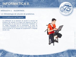 INFORMÁTICA II.
MÓDULO N 1: ALGORITMOS.
1.2. Metodología de solución de problemas.
 1.2.4 Codificación del Programa.

  La codificación es la operación de escribir la solución del
  problema (de acuerdo a la lógica del diagrama de flujo o
  pseudocódigo), en una serie de instrucciones detalladas, en
  un código reconocible por la computadora, la serie de
  instrucciones detalladas se le conoce como código fuente, el
  cual se escribe en un lenguaje de programación o lenguaje
  de alto nivel.
 