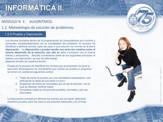 INFORMÁTICA II.
MÓDULO N 1: ALGORITMOS.
1.2. Metodología de solución de problemas.
 1.2.5 Prueba y Depuración.
  Los errores humanos dentro de la programación de computadoras son muchos y
  aumentan considerablemente con la complejidad del problema. El proceso de
  identificar y eliminar errores, para dar paso a una solución sin errores se le llama
  depuración. La depuración o prueba resulta una tarea tan creativa como el
  mismo desarrollo de la solución, por ello se debe considerar con el mismo
  interés y entusiasmo. Resulta conveniente observar los siguientes principios al
  realizar una depuración, ya que de este trabajo
  depende el éxito de nuestra solución.
   Prueba es el proceso de identificar los errores que se presenten durante la
   ejecución del programa; es conveniente que cuando se pruebe un programa
   se tomen en cuenta los siguientes puntos:

           1. Tratar de iniciar la prueba con una mentalidad saboteadora, casi
              disfrutando la tarea de encontrar un error.
           2. Sospechar de todos los resultados que arroje la solución, con lo
              cual se deberán verificar todos.
           3. Considerar todas las situaciones posibles, normales y aún las
              anormales.

   La Depuración consiste en eliminar los errores que se hayan detectado
   durante la prueba, para dar paso a una solución adecuada y sin errores.
 
