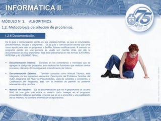 INFORMÁTICA II.
MÓDULO N 1: ALGORITMOS.
1.2. Metodología de solución de problemas.

 1.2.6 Documentación.
  Es la guía o comunicación escrita es sus variadas formas, ya sea en enunciados,
  procedimientos, dibujos o diagramas. Es la guía o comunicación escrita que sirve
  como ayuda para usar un programa, o facilitar futuras modificaciones. A menudo un
  programa escrito por una persona es usado por muchas otras, por ello la
  documentación es muy importante; ésta debe presentarse en tres formas: EXTERNA,
  INTERNA y AL USUARIO FINAL.


     Documentación Interna:        Consiste en los comentarios o mensajes que se
      agregan al código del programa, que explican las funciones que realizan ciertos
      procesos, cálculos o fórmulas para el entendimiento del mismo.

     Documentación Externa:         También conocida como Manual Técnico, está
      integrada por los siguientes elementos: Descripción del Problema, Nombre del
      Autor, Diagrama del Flujo y/o Pseudocódigo, Lista de variables y constantes, y
      Codificación del Programa, esto con la finalidad de permitir su posterior
      adecuación a los cambios.

     Manual del Usuario: Es la documentación que se le proporciona al usuario
      final, es una guía que indica el usuario como navegar en el programa,
      presentando todas las pantallas y menús que se va a encontrar y una explicación
      de los mismos, no contiene información de tipo técnico.
 