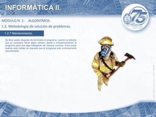 INFORMÁTICA II.
MÓDULO N 1: ALGORITMOS.
1.2. Metodología de solución de problemas.
 1.2.7 Mantenimiento.

  Se lleva acabo después de terminado el programa, cuando se detecta
  que es necesario hacer algún cambio, ajuste o complementación al
  programa para que siga trabajando de manera correcta. Para poder
  realizar este trabajo se requiere que el programa este correctamente
  documentado.
 