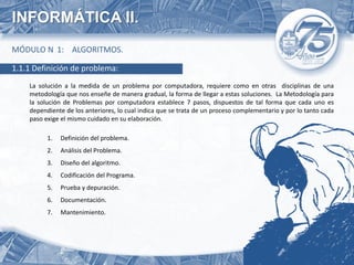 INFORMÁTICA II.
MÓDULO N 1: ALGORITMOS.

1.1.1 Definición de problema:
    La solución a la medida de un problema por computadora, requiere como en otras disciplinas de una
    metodología que nos enseñe de manera gradual, la forma de llegar a estas soluciones. La Metodología para
    la solución de Problemas por computadora establece 7 pasos, dispuestos de tal forma que cada uno es
    dependiente de los anteriores, lo cual indica que se trata de un proceso complementario y por lo tanto cada
    paso exige el mismo cuidado en su elaboración.

          1.   Definición del problema.
          2.   Análisis del Problema.
          3.   Diseño del algoritmo.
          4.   Codificación del Programa.
          5.   Prueba y depuración.
          6.   Documentación.
          7.   Mantenimiento.
 